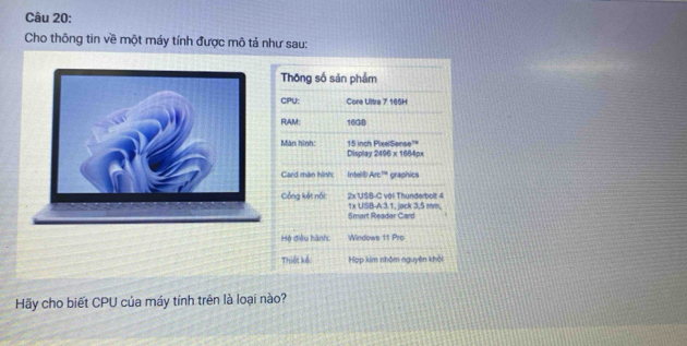 Cho thông tin về một máy tính được mô tả như sau: 
Thông số sản phẩm 
CPU: Cone Ultra 7 165H 
RAM: 16GB
Màn hình: 15 inch PixelSense' 
Display 2406* 16640
Card màn hình Intell⑧ 4/e^(14) graphics 
Cổng kết nội 2x USB-C với Thunderbolt 4 1x USB-A 3.1, jack 3,5 mm, 
Smart Readar Card 
Hộ điều hành: Windows 11 Pro 
Thiết kế: Hợp kim nhôm nguyên khỏi 
Hãy cho biết CPU của máy tính trên là loại nào?