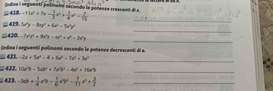 encnte te lettere m ea n. 
Ordina i seguenti polinomi secondo le potenze crescenti di x. 
418.-11x^2+7x- 1/3 x^3+ 1/4 x^5- 7/15  _ 
_ 
419. 5x^4y-8xy^3+6x^2-5x^3y^3
_ 
420. -7x^2z^2+9x^4z-xz^3+x^6-3x^5y
Ordina i seguenti polinomi secondo le potenze decrescenti di a. 
_ 
421. -2a+5a^4-4+6a^5-7a^2+3a^3
_ 
422. 10a^3b-5ab^2+7a^2b^3-4a^5+16a^4b
423. -3ab+ 1/4 a^2b- 1/6 a^3b^3- 7/11 a^5+ 3/2  _