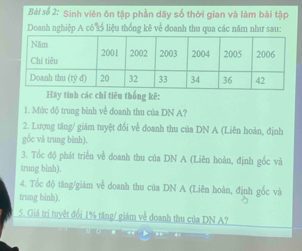 Bài số 2: Sinh viên ôn tập phần dãy số thời gian và làm bài tập 
Doanh nghiệp A có số liệu thống kê về doanh thu qua các năm như sau: 
Hãy tính các chỉ tiêu thống kê: 
1. Mức độ trung bình về doanh thu của DN A? 
2. Lượng tăng/ giàm tuyệt đổi về doanh thu của DN A (Liên hoàn, định 
gốc và trung bình). 
3. Tốc độ phát triển về doanh thu của DN A (Liên hoàn, định gốc và 
trung bình). 
4. Tốc độ tăng/giảm về doanh thu của DN A (Liên hoàn, định gốc và 
trung bình). 
5. Giá tri tuyệt đối 1% tăng/ giảm về doanh thu của DN A?