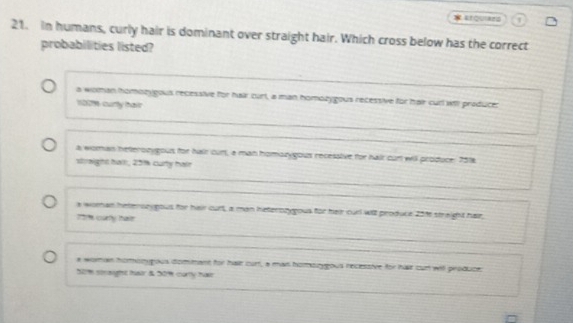 arquars
21. in humans, curly hair is dominant over straight hair. Which cross below has the correct
probabilities listed?
a woman homonygous recessive for hair ourt, a man homozygous recessive for hair cur wil praducer
1001 curty tair
a woman heterozygous for hair curt, a man homozygous recesstive for hair cun will produce. 7518
straight hall, 25% curty halr
a woman heteron eous for hair ourt, a man heterozyyous for heir curl will produce 2016 straight hair
coarty tasr
a woran homongous dommant for hae curt, a man homozygous recessive for har cun wit produce:
50m stought tear & 50 cortly hase