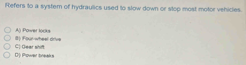 Refers to a system of hydraulics used to slow down or stop most motor vehicles.
A) Power locks
B) Four-wheel drive
C) Gear shift
D) Power breaks