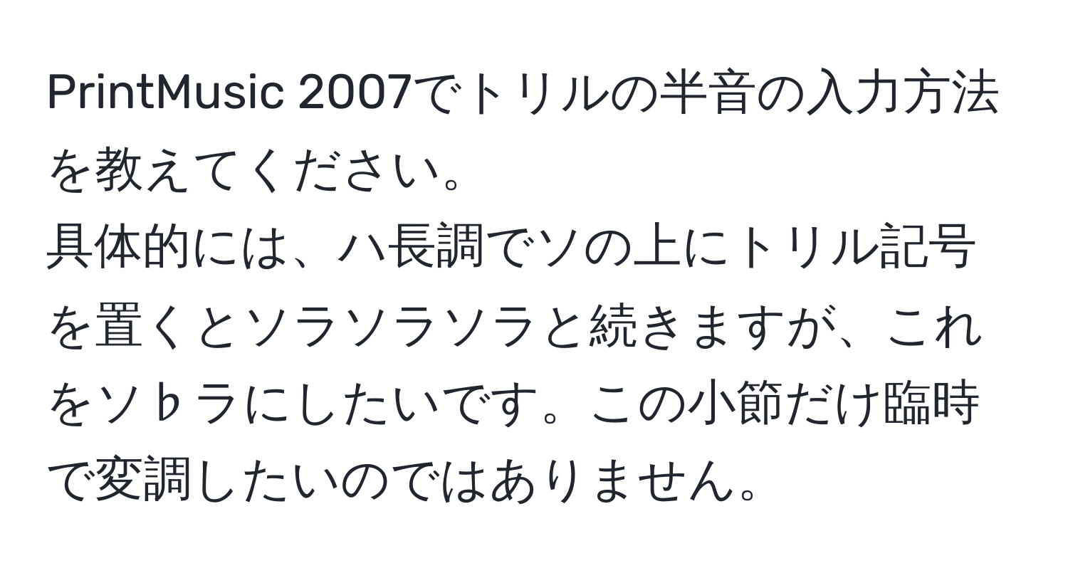 PrintMusic 2007でトリルの半音の入力方法を教えてください。  
具体的には、ハ長調でソの上にトリル記号を置くとソラソラソラと続きますが、これをソ♭ラにしたいです。この小節だけ臨時で変調したいのではありません。