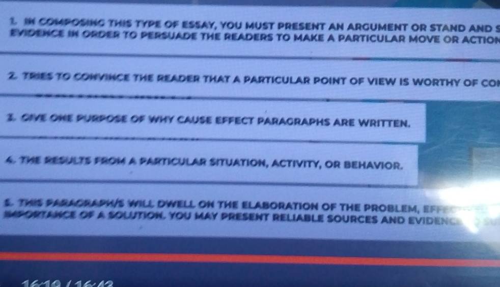 IN COMPOSING THIS TYPE OF ESSAY, YOU MUST PRESENT AN ARGUMENT OR STAND AND S 
EVIDENCE IN ORDER TO PERSUADE THE READERS TO MAKE A PARTICULAR MOVE OR ACTIOn 
_ 
2. TRIES TO CONVINCE THE READER THAT A PARTICULAR POINT OF VIEW IS WORTHY OF COI 
_ 
3. OIVE ONE PURPOSE OF WHY CAUSE EFFECT PARAGRAPHS ARE WRITTEN. 
_ 
4. THE RESULTS FROM A PARTICULAR SITUATION, ACTIVITY, OR BEHAVIOR. 
_ 
S. THIS PARAORAPH/S WILL DWELL ON THE ELABORATION OF THE PROBLEM, EFF 
IPORTANCE OF a SOLUTION. YOU MAY PRESENT RELIABLE SOURCES AND EVIDENC 
1610