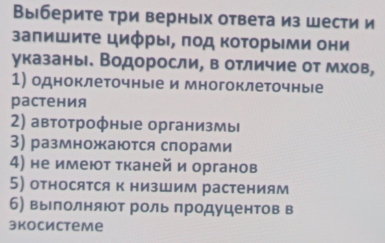 Выберите три верных ответа из шести и 
заπишиτе цифры, πод Κоторыми они 
указаны. Водоросли, в отличие от мхов, 
1) одноклеточные и многоклеточные 
растения 
2) автотрофные организмы 
3) размножаются спорами 
4) не имеют тканей и органов 
5) относятся к низшим растениям 
б) вылолняют рольπродуцентов в 
экосистеmе