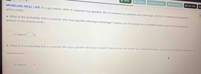 DC Safutione a Cunded Sokdies Save / Eut 
and a snack. 
MODELING REAL LIFE At a gas station, 84% of customers buy gasoline, 9% of customers buy gasoline and a beverage, and 5% of customers buy gascline 
answer to the nearest tenth. 
a. What is the probability that a customer who buys gasoline also buys a beverage? Express your first answer as a simplified fraction, and round your percent 
□ , or about □ %
b. What is the probability that a customer who buys gasoline also buys a snack? Express your first answer as a simplified fraction, and round your percet answer o the 
nearest tenth. 
□ . or about □ %