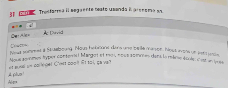 DEFI Trasforma il seguente testo usando il pronome on. 
De: Alex À: David 
Coucou, 
Nous sommes à Strasbourg. Nous habitons dans une belle maison. Nous avons un petit jardin. 
Nous sommes hyper contents! Margot et moi, nous sommes dans la même école: c'est un lycée 
et aussi un collège! C’est cool! Et toi, ça va? 
À plus! 
Alex