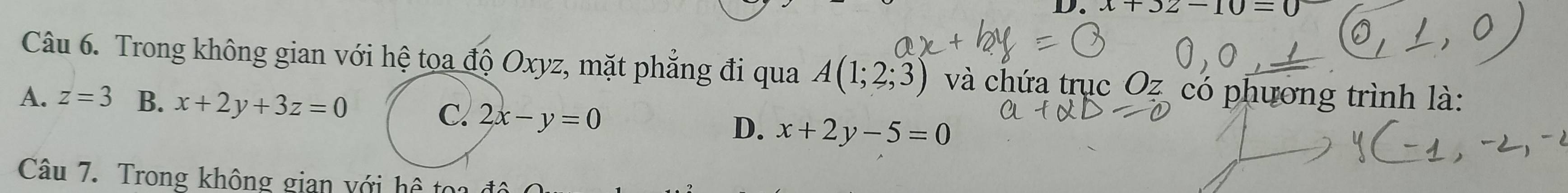 x+32-10=0
Câu 6. Trong không gian với hệ toa độ Oxyz, mặt phẳng đi qua A(1;2;3) và chứa trục Oz có phương trình là:
A. z=3 B. x+2y+3z=0 C. 2x-y=0
D. x+2y-5=0
Câu 7. Trong không gian với hệ toa