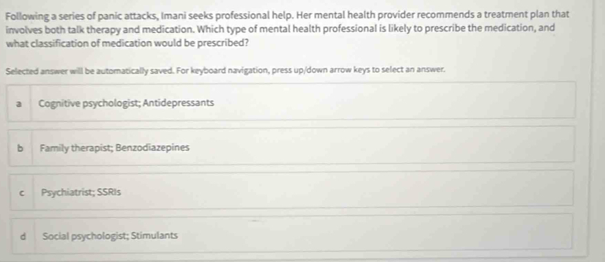 Following a series of panic attacks, Imani seeks professional help. Her mental health provider recommends a treatment plan that
involves both talk therapy and medication. Which type of mental health professional is likely to prescribe the medication, and
what classification of medication would be prescribed?
Selected answer will be automatically saved. For keyboard navigation, press up/down arrow keys to select an answer.
Cognitive psychologist; Antidepressants
b Family therapist; Benzodiazepines
c Psychiatrist; SSRIs
d Social psychologist; Stimulants