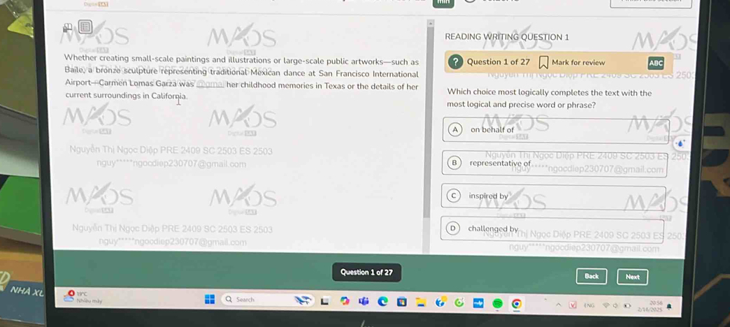 Dogar PA
READING WRITING QUESTION 1 MAS
Whether creating small-scale paintings and illustrations or large-scale public artworks—such as ? Question 1 of 27 Mark for review ABC
Baile, a bronze sculpture representing traditional Mexican dance at San Francisco International Nguyễn Thị Ngọc Điợp P RE 2409 SC 2505 ES 2503
Airport—Carmen Lomas Garza was moma, her childhood memories in Texas or the details of her Which choice most logically completes the text with the
current surroundings in Califorçia most logical and precise word or phrase?
MAOS MAOS
A  on behalf of
Nguyễn Thị Ngọc Diệp PRE 2409 SC 2503 ES 2503 Nguyễn Thị Ngọc Diệp PRE 2409 SC 2503 ES 250
nguy*****ngocdiep230707@gmail.com
B representative of×-***ngocdiep 230707 @gmail.com
MAOS M inspired by
C
D u 
17
D 
Nguyễn Thị Ngọc Diệp PRE 2409 SC 2503 ES 2503 challenged by Ngọc Diộp PRE 2409 SC 2503 ES 250.
nguy"***"ngocdiep230707@gmail.com nguy*****ngocdiep230707 @gmail.com
Question 1 of 27 Back Next
NHÀ XL
Nhiều n Search
