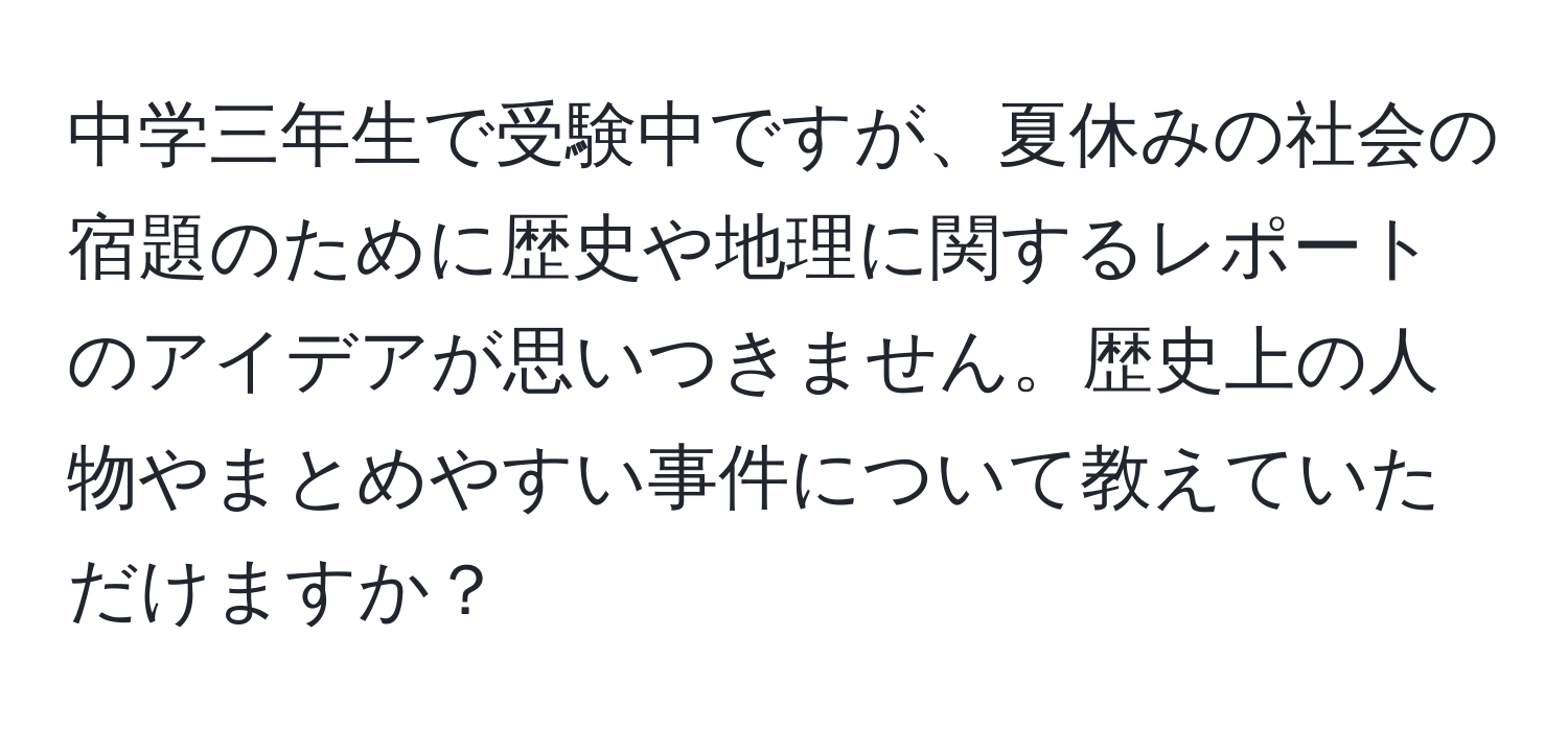 中学三年生で受験中ですが、夏休みの社会の宿題のために歴史や地理に関するレポートのアイデアが思いつきません。歴史上の人物やまとめやすい事件について教えていただけますか？