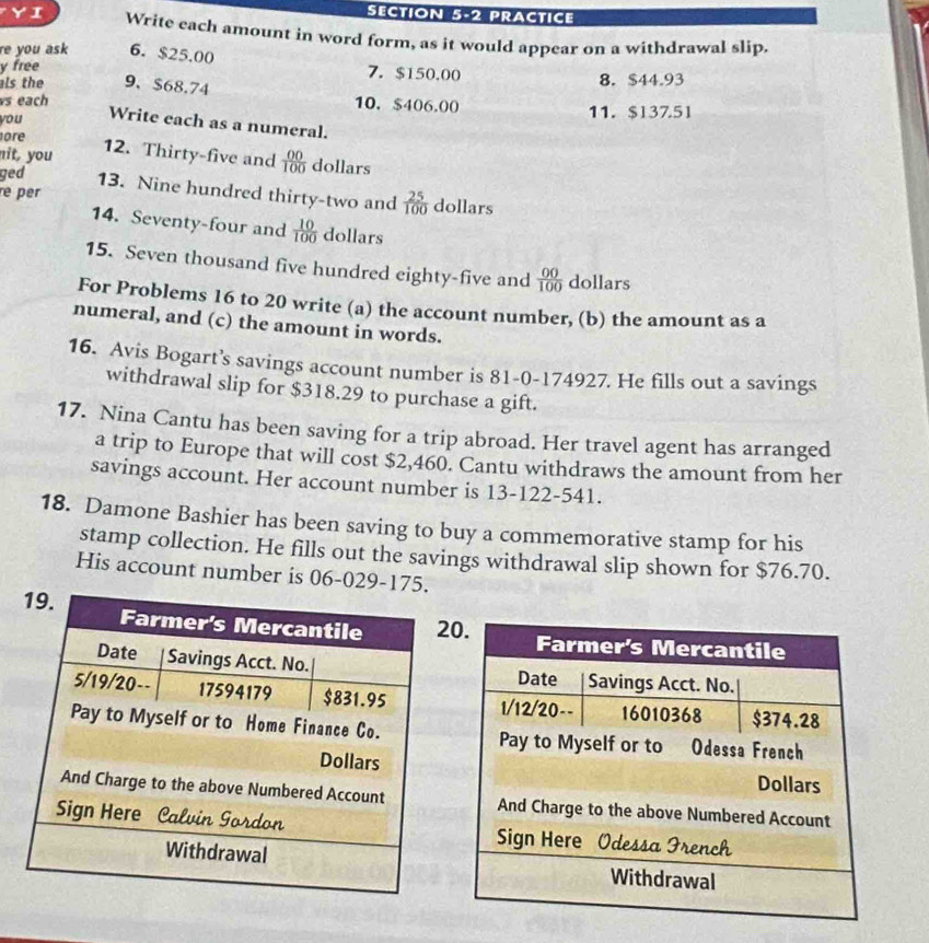 PRACTICE 
YI Write each amount in word form, as it would appear on a withdrawal slip. 
re you ask 6. $25.00 7. $150.00
y free 
ls the 9、 $68.74 8. $44.93
vs each 10. $406.00 11. $13751
you Write each as a numeral. 
ore 
12. Thirty-five and 
nit, you  00/100  dollars 
ged 13. Nine hundred thirty-two and  25/100  dollars 
re per 
14. Seventy-four and  10/100  dollars
15. Seven thousand five hundred eighty-five and  00/100  dollars
For Problems 16 to 20 write (a) the account number, (b) the amount as a 
numeral, and (c) the amount in words. 
16. Avis Bogart’s savings account number is 81-0-174927. He fills out a savings 
withdrawal slip for $318.29 to purchase a gift. 
17. Nina Cantu has been saving for a trip abroad. Her travel agent has arranged 
a trip to Europe that will cost $2,460. Cantu withdraws the amount from her 
savings account. Her account number is 13-122-541. 
18. Damone Bashier has been saving to buy a commemorative stamp for his 
stamp collection. He fills out the savings withdrawal slip shown for $76.70. 
His account number is 06-029-175.