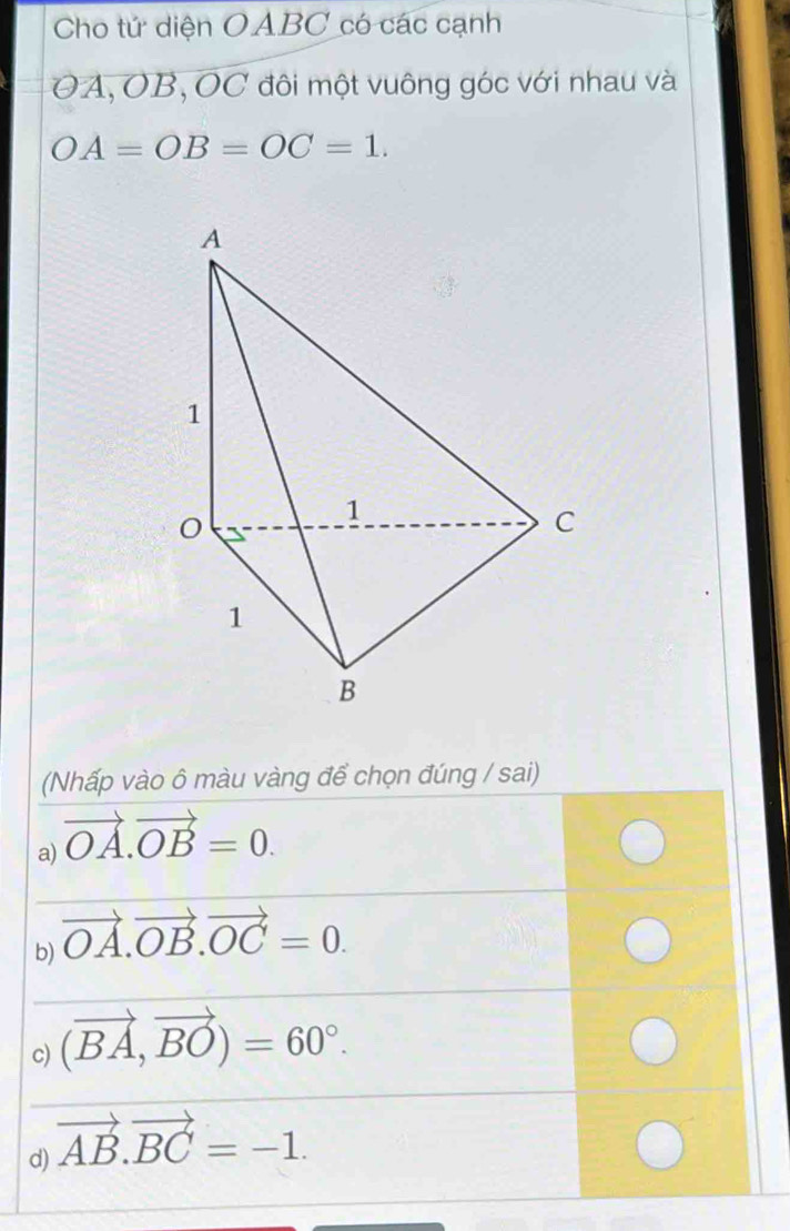 Cho tứ diện OABC có các cạnh
OA, OB, OC đôi một vuông góc với nhau và
OA=OB=OC=1. 
(Nhấp vào ô màu vàng để chọn đúng / sai) 
a) vector OA.vector OB=0. 
_ 
_ 
b) vector OA.vector OB.vector OC=0. 
_ 
_ 
c) (vector BA,vector BO)=60°. 
_ 
_ 
d) vector AB.vector BC=-1.
