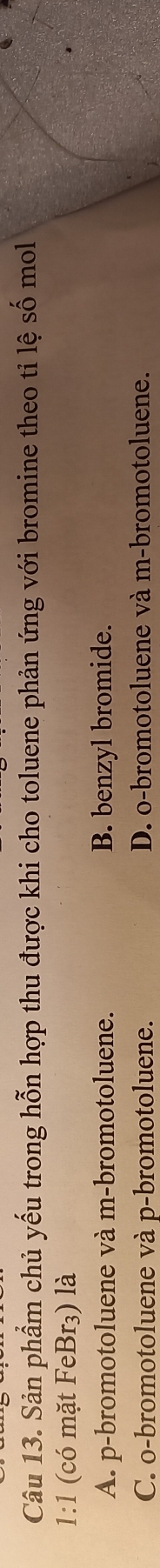 Sản phẩm chủ yếu trong hỗn hợp thu được khi cho toluene phản ứng với bromine theo tỉ lệ số mol
1:1 (có mặt FeBr₃) là
A. p-bromotoluene và m-bromotoluene. B. benzyl bromide.
C. o-bromotoluene và p-bromotoluene. D. o-bromotoluene và m-bromotoluene.