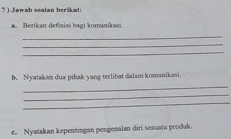 7 ) Jawab soalan berikut: 
a. Berikan definisi bagi komunikasi. 
_ 
_ 
_ 
b. Nyatakan dua pihak yang terlibat dalam komunikasi. 
_ 
_ 
_ 
c. Nyatakan kepentingan pengenalan diri sesuatu produk.