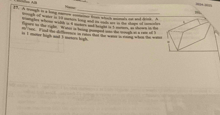 Caículus AB Name: 
2024-2025 
202, 
27. A trough is a long narrow container from which animals eat and drink. A 
trough of water is 10 meters long and its ends are in the shape of isosceles 
triangles whose width is 4 meters and height is 5 meters, as shown in the 
figure to the right. Water is being pumped into the trough at a rate of 3
m^3/sec. Find the difference in rates that the water is rising when the water 
is I meter high and 3 meters high.