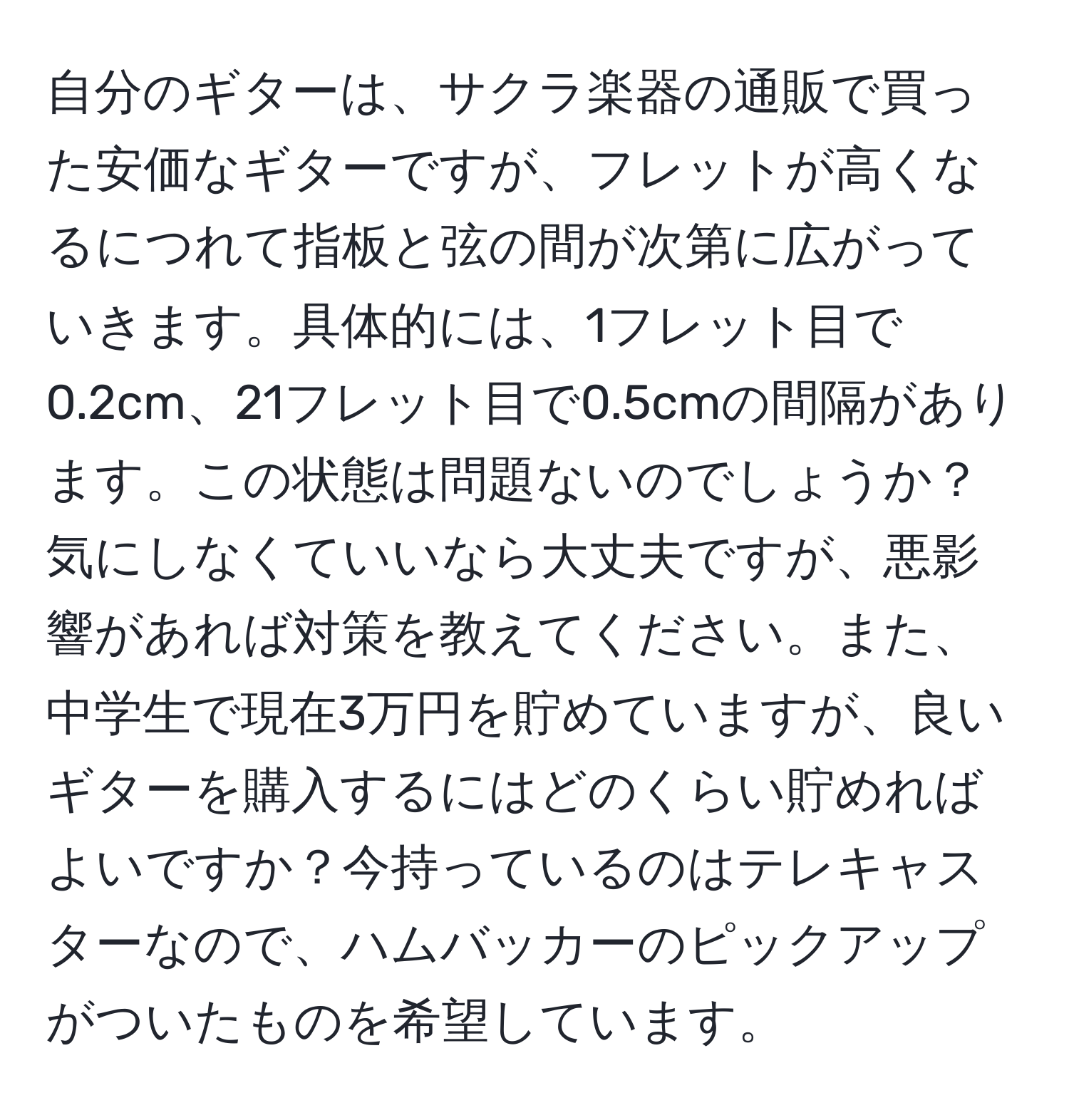 自分のギターは、サクラ楽器の通販で買った安価なギターですが、フレットが高くなるにつれて指板と弦の間が次第に広がっていきます。具体的には、1フレット目で0.2cm、21フレット目で0.5cmの間隔があります。この状態は問題ないのでしょうか？気にしなくていいなら大丈夫ですが、悪影響があれば対策を教えてください。また、中学生で現在3万円を貯めていますが、良いギターを購入するにはどのくらい貯めればよいですか？今持っているのはテレキャスターなので、ハムバッカーのピックアップがついたものを希望しています。