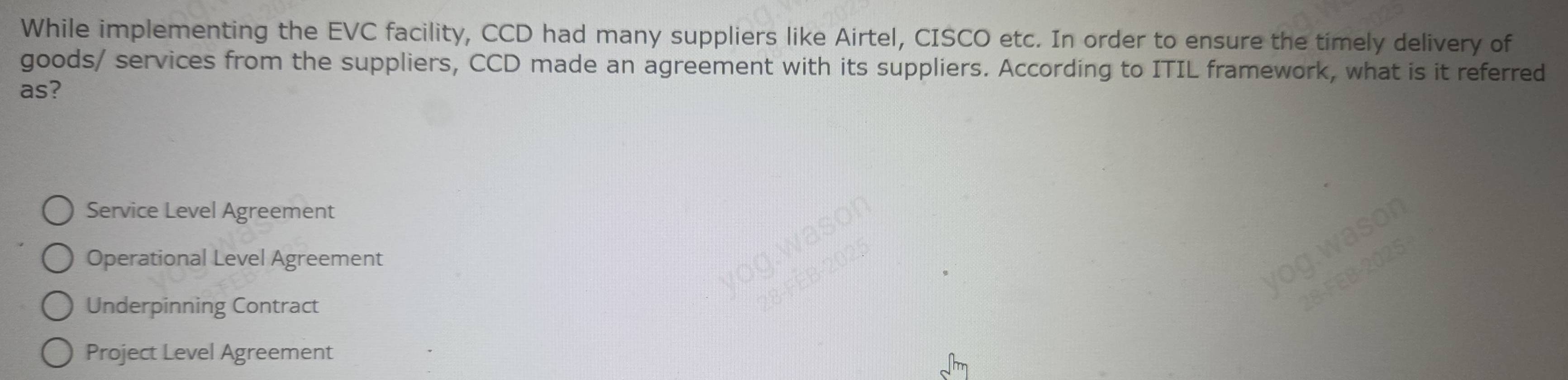 While implementing the EVC facility, CCD had many suppliers like Airtel, CISCO etc. In order to ensure the timely delivery of
goods/ services from the suppliers, CCD made an agreement with its suppliers. According to ITIL framework, what is it referred
as?
Service Level Agreement
Operational Level Agreement
Underpinning Contract
Project Level Agreement