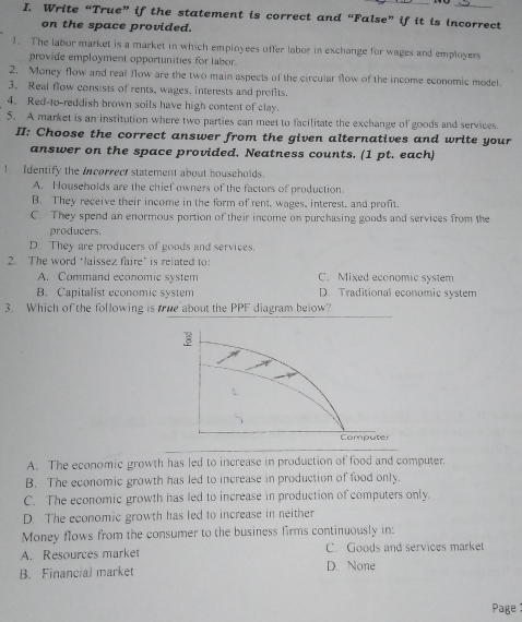 Write “True” if the statement is correct and “False” if it is incorrect
on the space provided.
1. The labor market is a market in which employees offer labor in exchange for wages and employers
provide employment opportunities for labor.
2. Money flow and real flow are the two main aspects of the circular flow of the income economic model.
3. Real flow consists of rents, wages, interests and profits.
4. Red-to-reddish brown soils have high content of clay.
5. A market is an institution where two parties can meet to facilitate the exchange of goods and services.
II: Choose the correct answer from the given alternatives and write your
answer on the space provided. Neatness counts. (1 pt. each)
! Identify the incorrect statement about households.
A. Households are the chief owners of the factors of production.
B. They receive their income in the form of rent, wages, interest, and profit.
C. They spend an enormous portion of their income on purchasing goods and services from the
producers.
D. They are producers of goods and services.
2. The word ‘laissez faire' is related to:
A. Command economic system C. Mixed economic system
B. Capitalist economic system D. Traditional economic system
3. Which of the following is tue about the PPF diagram below?
_
A. The economic growth has led to increase in production of food and computer.
B. The economic growth has led to increase in production of food only.
C. The economic growth has led to increase in production of computers only.
D. The economic growth has led to increase in neither
Money flows from the consumer to the business firms continuously in:
A. Resources market C. Goods and services market
B. Financial market D. None
Page