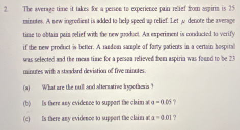 The average time it takes for a person to experience pain relief from aspirin is 25
minutes. A new ingredient is added to help speed up relief. Let µ denote the average 
time to obtain pain relief with the new product. An experiment is conducted to verify 
if the new product is better. A random sample of forty patients in a certain hospital 
was selected and the mean time for a person relieved from aspirin was found to be 23
minutes with a standard deviation of five minutes. 
(a) What are the null and alternative hypothesis ? 
(b) Is there any evidence to support the claim at alpha =0.05 ? 
(c) Is there any evidence to support the claim at alpha =0.01 ?