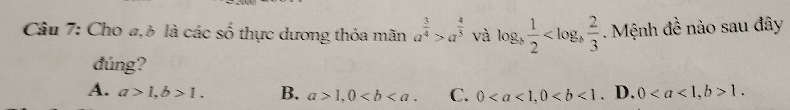 Cho 4,6 là các số thực dương thỏa mãn a^(frac 3)4>a^(frac 4)5 và log _b 1/2  . Mệnh đề nào sau đây
đúng?
A. a>1, b>1. B. a>1, 0. C. 0, 0. D. 0, b>1.