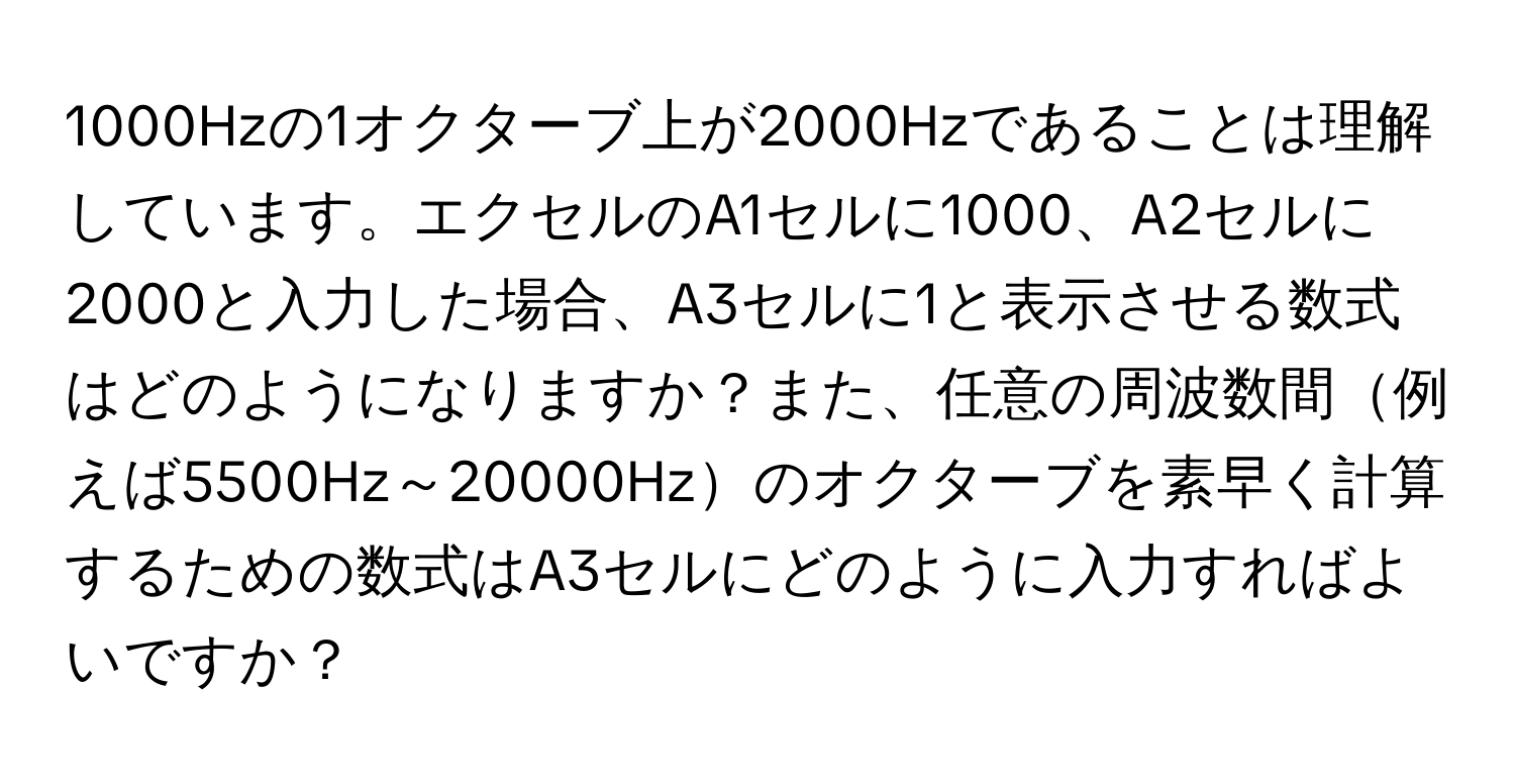 1000Hzの1オクターブ上が2000Hzであることは理解しています。エクセルのA1セルに1000、A2セルに2000と入力した場合、A3セルに1と表示させる数式はどのようになりますか？また、任意の周波数間例えば5500Hz～20000Hzのオクターブを素早く計算するための数式はA3セルにどのように入力すればよいですか？