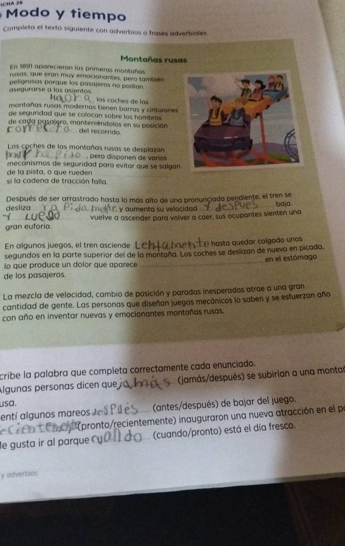 ịChA 26
Modo y tiempo
Completa el texto siguiente con adverbios o frases adverbiales.
Montañas rusas
En 1891 aparecieron las primeras montañas
rusas, que eran muy emocionantes, pero también
peligrosas porque los pasajeros no podían
asegurarse a los asientos.
los coches de las
montañas rusas modernas tienen barras y cinturones
de seguridad que se colocan sobre los hombros 
de cada pasajero, manteniéndolos en su posición
del recorrido.
Los coches de las montañas rusas se desplazan
, pero disponen de varios
mecanismos de seguridad para evitar que se salgan 
de la pista, o que rueden
si la cadena de tracción falla.
Después de ser arrastrado hasta lo más alto de una pronunçiada pendiente, el tren se
desliza  y aumenta su velocidad baja
vuelve a ascender para volver a caer, sus ocupantes sienten una
gran euforia.
En algunos juegos, el tren asciende ª hasta quedar colgado unos
segundos en la parte superior del de la montaña. Los coches se deslizan de nuevo en picada,
lo que produce un dolor que aparece _en el estómago
de los pasajeros.
La mezcla de velocidad, cambio de posición y paradas inesperadas atrae a una gran
cantidad de gente. Las personas que diseñan juegos mecánicos lo saben y se esfuerzan año
con año en inventar nuevas y emocionantes montañas rusas.
cribe la palabra que completa correctamente cada enunciado.
Álgunas personas dicen que (jamás/después) se subirían a una montai
usa.
entí algunos mareos Je _(antes/después) de bajar del juego.
(pronto/recientemente) inauguraron una nueva atracción en el pr
le gusta ir al parque _(cuando/pronto) está el día fresco.
y adverbios