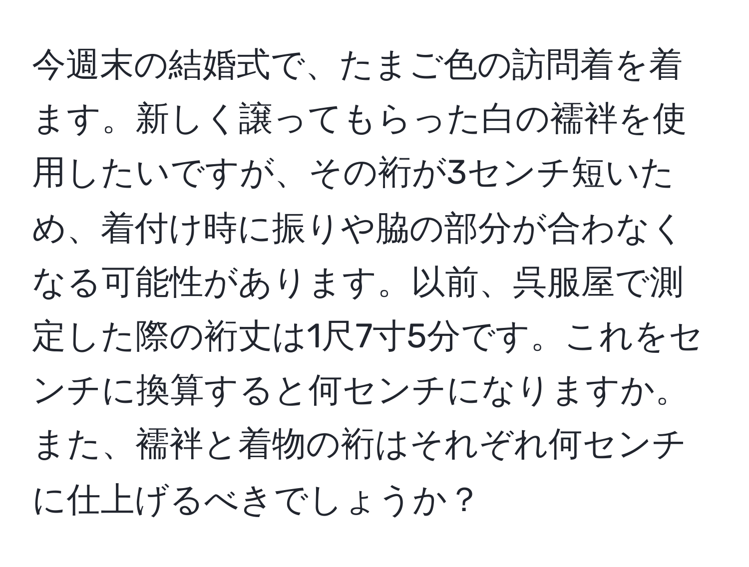 今週末の結婚式で、たまご色の訪問着を着ます。新しく譲ってもらった白の襦袢を使用したいですが、その裄が3センチ短いため、着付け時に振りや脇の部分が合わなくなる可能性があります。以前、呉服屋で測定した際の裄丈は1尺7寸5分です。これをセンチに換算すると何センチになりますか。また、襦袢と着物の裄はそれぞれ何センチに仕上げるべきでしょうか？