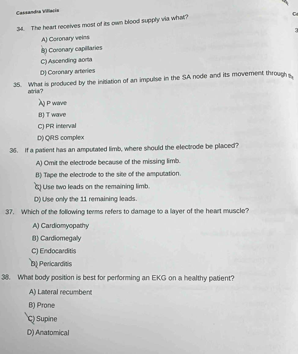 Cassandra Villacis
C
34. The heart receives most of its own blood supply via what?
3
A) Coronary veins
B) Coronary capillaries
C) Ascending aorta
D) Coronary arteries
35. What is produced by the initiation of an impulse in the SA node and its movement through the
atria?
A) P wave
B) T wave
C) PR interval
D) QRS complex
36. If a patient has an amputated limb, where should the electrode be placed?
A) Omit the electrode because of the missing limb.
B) Tape the electrode to the site of the amputation.
C) Use two leads on the remaining limb.
D) Use only the 11 remaining leads.
37. Which of the following terms refers to damage to a layer of the heart muscle?
A) Cardiomyopathy
B) Cardiomegaly
C) Endocarditis
D) Pericarditis
38. What body position is best for performing an EKG on a healthy patient?
A) Lateral recumbent
B) Prone
C) Supine
D) Anatomical