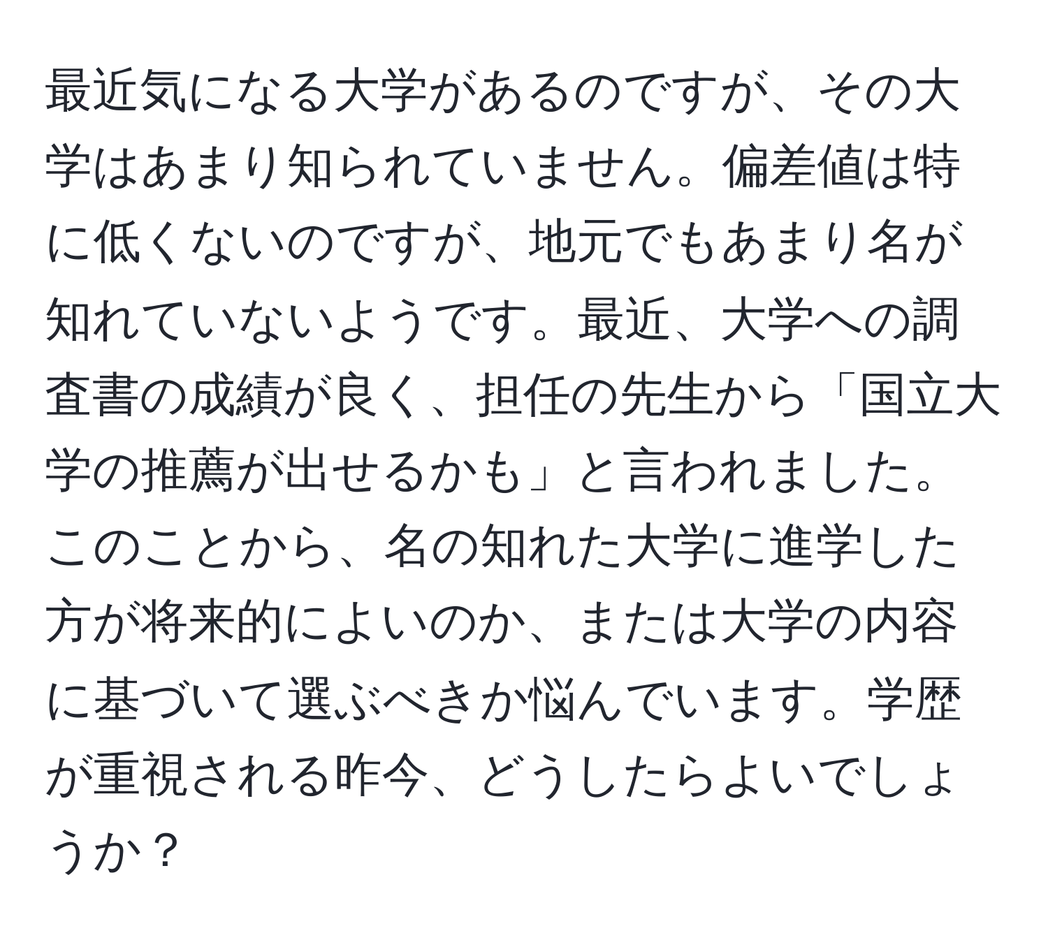 最近気になる大学があるのですが、その大学はあまり知られていません。偏差値は特に低くないのですが、地元でもあまり名が知れていないようです。最近、大学への調査書の成績が良く、担任の先生から「国立大学の推薦が出せるかも」と言われました。このことから、名の知れた大学に進学した方が将来的によいのか、または大学の内容に基づいて選ぶべきか悩んでいます。学歴が重視される昨今、どうしたらよいでしょうか？