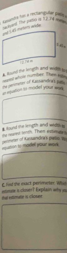 Kassandra has a rectargular palí 
backyard. The patio is 12.74 meer 
A. Round the length and width o 
nearest whole number. Then estim 
the perimeter of Kassandra's patlo 
an equation to model your wor 
B. Round the length and width to 
the nearest tenth. Then estimate 
perimeter of Kassandra's patio W 
equation to model your work 
C. Find the exact perimeter. Whid 
estimate is closer? Explain why you 
that estimate is closer.