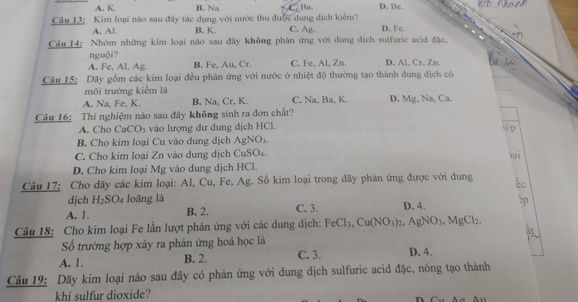 A. K. B. Na. Ba.
D. Be.
Câu 13: Kim loại nào sau đây tác dụng với nước thu được dung dịch kiềm?
A. Al. B. K. C. Ag. D. Fe.
Câu 14: Nhóm những kim loại nào sau đây không phản ứng với dung dịch sulfuric acid đặc,
nguội?
A. Fe, Al, Ag. B. Fe, Au, Cr. C. Fe, Al, Zn.
D. Al, Cr, Zn.
Câu 15: Dãy gồm các kim loại đều phản ứng với nước ở nhiệt độ thường tạo thành dung dịch có
môi trường kiềm là
_
D. M
A. Na, Fe, K. B. Na, Cr, K. C. Na, Ba, K. g, Na, Ca.
Câu 16: Thí nghiệm nào sau đây không sinh ra đơn chất?
A. Cho CaCO_3 vào lượng dư dung dịch HCl. icp
B. Cho kim loại Cu vào dung dịch AgNO_3.
C. Cho kim loại Zn vào dung dịch CuS O_2 1
Đại
D. Cho kim loại Mg vào dung dịch HCl.
Câu 17: Cho dãy các kim loại: Al, Cu, Fe, Ag. Số kim loại trong dãy phản ứng được với dung
éc
dịch H_2SO_4 loãng là p
A. 1. B. 2.
C. 3. D. 4.
Câu 18: Cho kim loại Fe lần lượt phản ứng với các dung dịch: FeCl_3,Cu(NO_3)_2,AgNO_3,MgCl_2.
Số trường hợp xảy ra phản ứng hoá học là
A. 1.
B. 2.
C. 3.
D. 4.
Câu 19: Dãy kim loại nào sau đây có phản ứng với dung dịch sulfuric acid đặc, nóng tạo thành
khí sulfur dioxide?