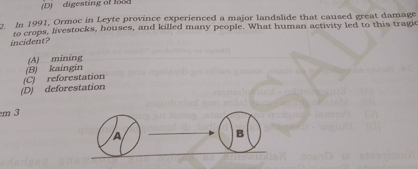 (D) digesting of food
2. In 1991, Ormoc in Leyte province experienced a major landslide that caused great damage
to crops, livestocks, houses, and killed many people. What human activity led to this tragic
incident?
(A) mining
(B) kaingin
(C) reforestation
(D) deforestation
m 3