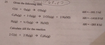 Given the following data,
C(s)+O_2(g)to CO_2(g)
△ H=-393.5kJ
C_2H_4(g)+3O_2(g)to 2CO_2(g)+2H_2O(l) △ H=-1410.9kJ
H_2(g)+I_2O_2(g)to H_2O(l)
△ H=-285.8kJ
Calculate △ H forthereactio
2C(s)+2H_2(g)to C_2H_4(g)