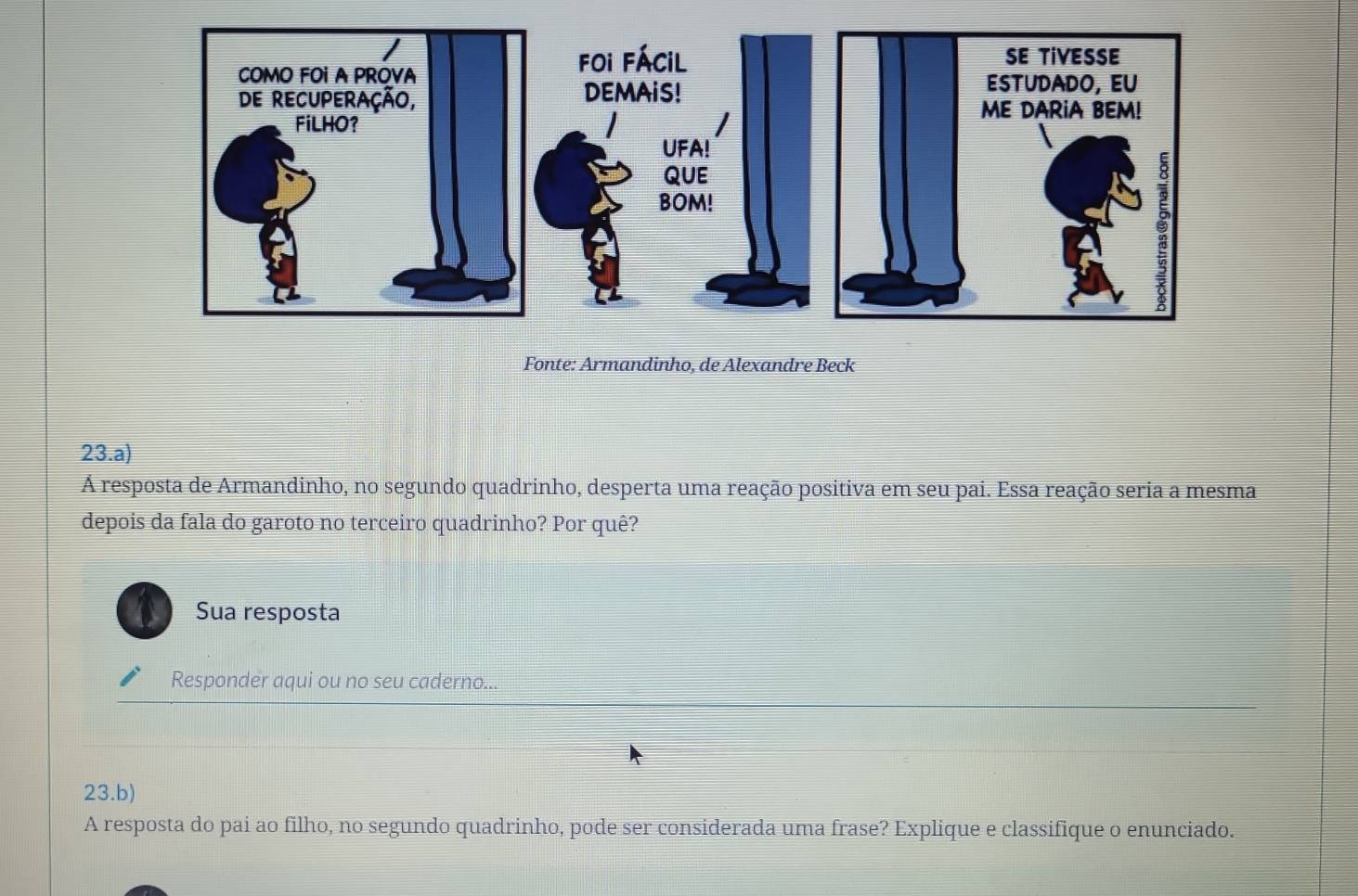 Fonte: Armandinho, de Alexandre Beck 
23.a) 
Á resposta de Armandinho, no segundo quadrinho, desperta uma reação positiva em seu pai. Essa reação seria a mesma 
depois da fala do garoto no terceiro quadrinho? Por quê? 
Sua resposta 
Responder aqui ou no seu caderno... 
23.b) 
A resposta do pai ao filho, no segundo quadrinho, pode ser considerada uma frase? Explique e classifique o enunciado.