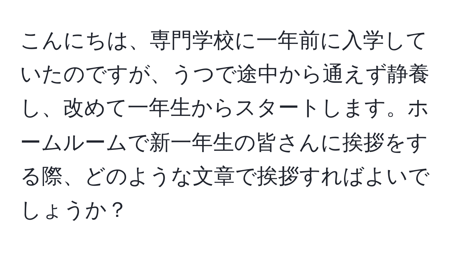 こんにちは、専門学校に一年前に入学していたのですが、うつで途中から通えず静養し、改めて一年生からスタートします。ホームルームで新一年生の皆さんに挨拶をする際、どのような文章で挨拶すればよいでしょうか？