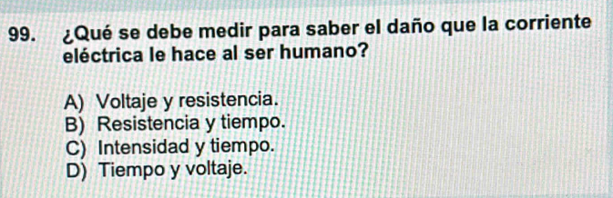 ¿Qué se debe medir para saber el daño que la corriente
eléctrica le hace al ser humano?
A) Voltaje y resistencia.
B) Resistencia y tiempo.
C) Intensidad y tiempo.
D) Tiempo y voltaje.