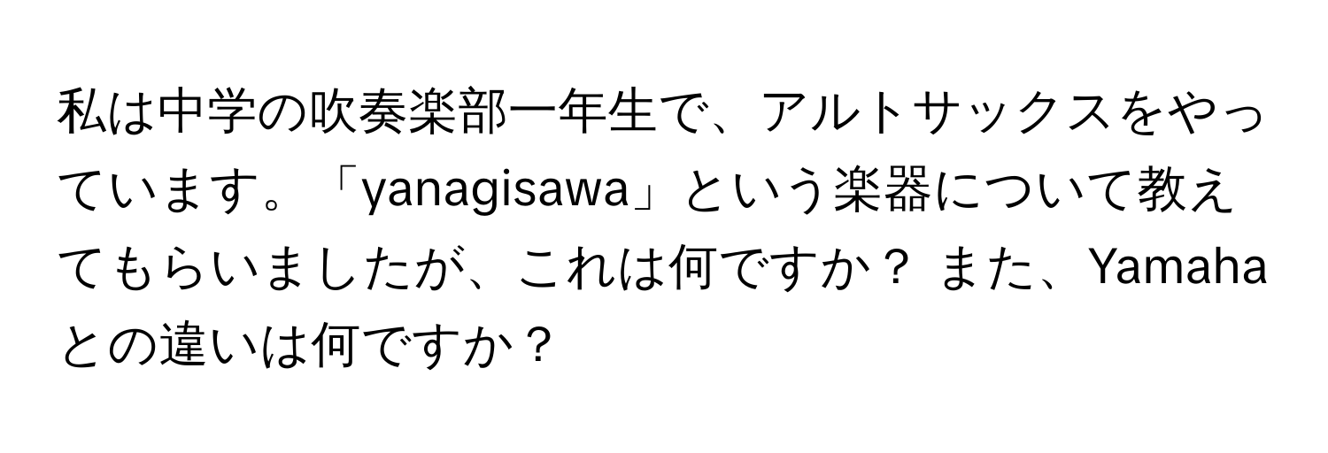 私は中学の吹奏楽部一年生で、アルトサックスをやっています。「yanagisawa」という楽器について教えてもらいましたが、これは何ですか？ また、Yamahaとの違いは何ですか？