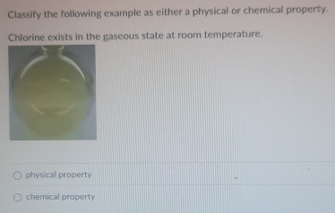 Classify the following example as either a physical or chemical property.
Chlorine exists in the gaseous state at room temperature.
physical property
chemical property