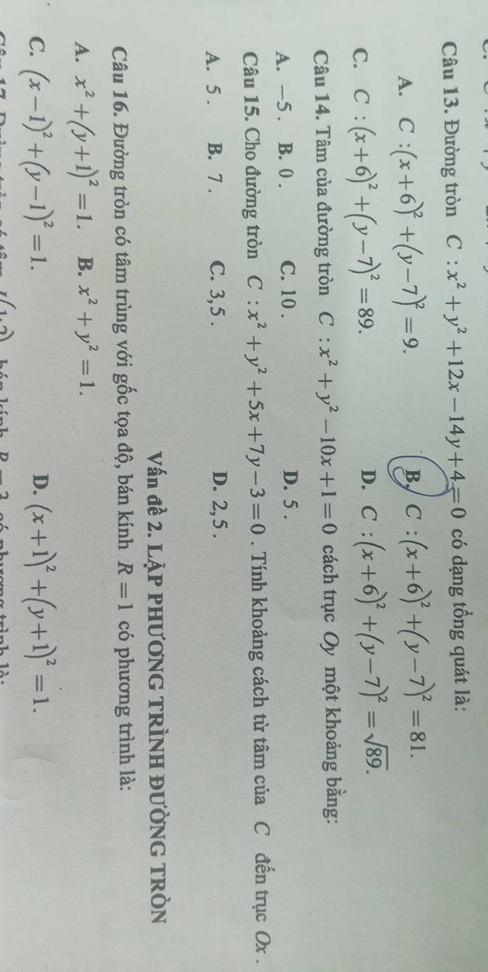 Đường tròn C:x^2+y^2+12x-14y+4=0 có dạng tổng quát là:
A. C:(x+6)^2+(y-7)^2=9.
B C:(x+6)^2+(y-7)^2=81.
C. C:(x+6)^2+(y-7)^2=89.
D. C:(x+6)^2+(y-7)^2=sqrt(89). 
Câu 14. Tâm của đường tròn C:x^2+y^2-10x+1=0 cách trục Oy một khoảng bằng:
A. —5 . B. 0. C. 10. D. 5.
Câu 15. Cho đường tròn C:x^2+y^2+5x+7y-3=0. Tính khoảng cách từ tâm của C đến trục Ox.
A. 5. B. 7. C. 3, 5. D. 2, 5 .
Vấn đề 2. LẠP PHƯƠNG TRÌNH ĐƯỜNG TRÒN
Câu 16. Đường tròn có tâm trùng với gốc tọa độ, bán kính R=1 có phương trình là:
A. x^2+(y+1)^2=1. B. x^2+y^2=1.
D.
C. (x-1)^2+(y-1)^2=1. (x+1)^2+(y+1)^2=1.
I(1.2)