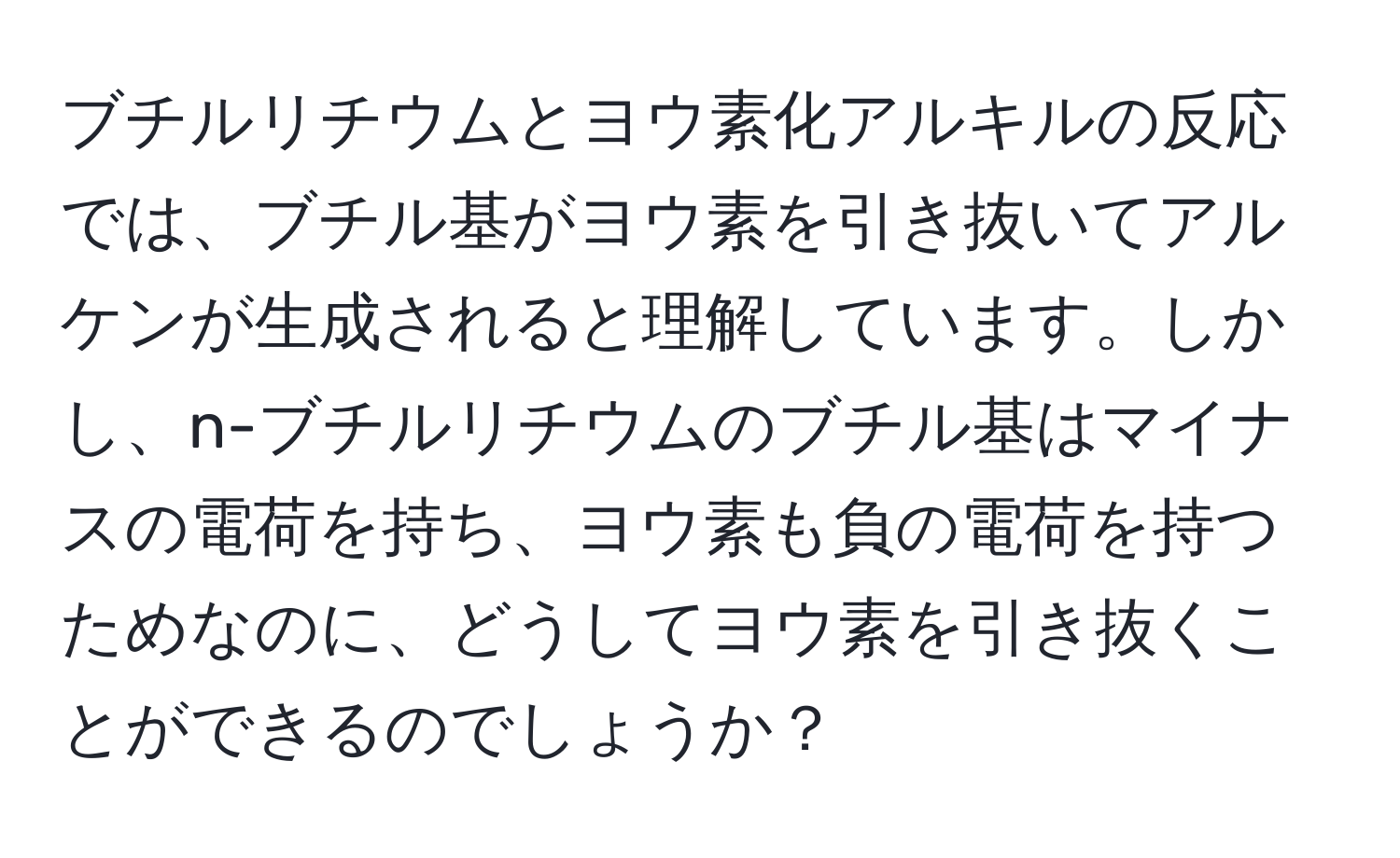 ブチルリチウムとヨウ素化アルキルの反応では、ブチル基がヨウ素を引き抜いてアルケンが生成されると理解しています。しかし、n-ブチルリチウムのブチル基はマイナスの電荷を持ち、ヨウ素も負の電荷を持つためなのに、どうしてヨウ素を引き抜くことができるのでしょうか？