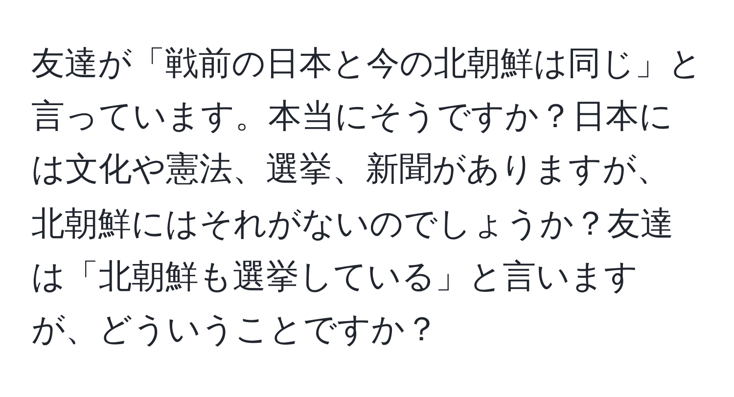 友達が「戦前の日本と今の北朝鮮は同じ」と言っています。本当にそうですか？日本には文化や憲法、選挙、新聞がありますが、北朝鮮にはそれがないのでしょうか？友達は「北朝鮮も選挙している」と言いますが、どういうことですか？