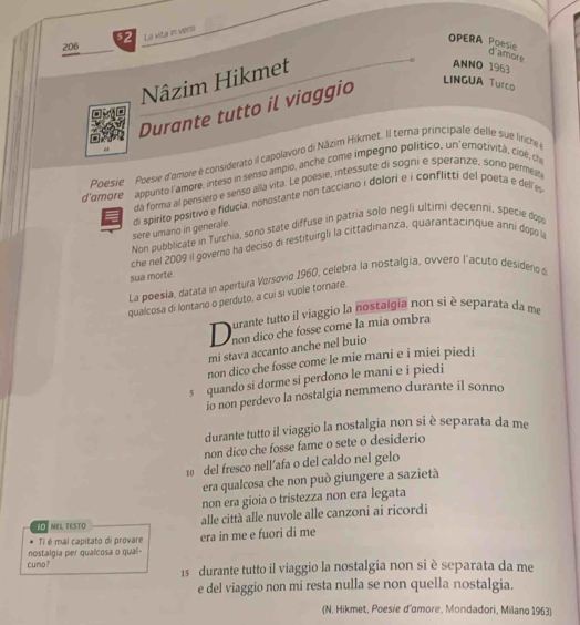 206 52 La vita in versi
OPERA Poesie
d'amore
Nâzim Hikmet
ANNO 1963
Durante tutto il viaggio
LINGUA Turco
“
Poesie Poesie d'omore é considerato il capolavoro di Nāzim Hikmet. Il tema principale delle sué liriche 
d'amore appunto l'amore, inteso in senso ampio, anche come impegno político, un'emotività, cioé, ch
da forma al pensiero e senso alla vita. Le poesie, intessute di sogni e speranze, sono permelt
sere umano in generale. di spirito positivo e fiducia, nonostante non tacciano i dolori e i conflitti del poeta e dell es
Non pubblicate in Turchia, sono state diffuse in patria solo negli ultimi decenni, specie dop
che nel 2009 il governo ha deciso di restituirgli la cittadinanza, quarantacinque anni dopol
sua morte.
La poesía, datata in apertura Versovio 1960, celebra la nostalgia, ovvero l'acuto desiderio s
qualcosa di lontano o perduto, a cuí sí vuole tornare.
D urante tutto il viaggio la nostalgia non si è separata da me
non dico che fosse come la mia ombra
mi stava accanto anche nel buio
non dico che fosse come le mie mani e i miei piedi
s quando si dorme si perdono le mani e i piedi
io non perdevo la nostalgia nemmeno durante il sonno
durante tutto il viaggio la nostalgia non si è separata da me
non dico che fosse fame o sete o desiderio
10 del fresco nell´afa o del caldo nel gelo
era qualcosa che non può giungere a sazietà
non era gioia o tristezza non era legata
LO NEL TESTO alle città alle nuvole alle canzoni ai ricordi
Ti é mai capitato di provare
cuno? nostalgia per qualcosa o qual- era in me e fuori di me
15 durante tutto il viaggio la nostalgia non si è separata da me
e del viaggio non mi resta nulla se non quella nostalgia.
(N. Hikmet, Poesie d'amore, Mondadori, Milano 1963)