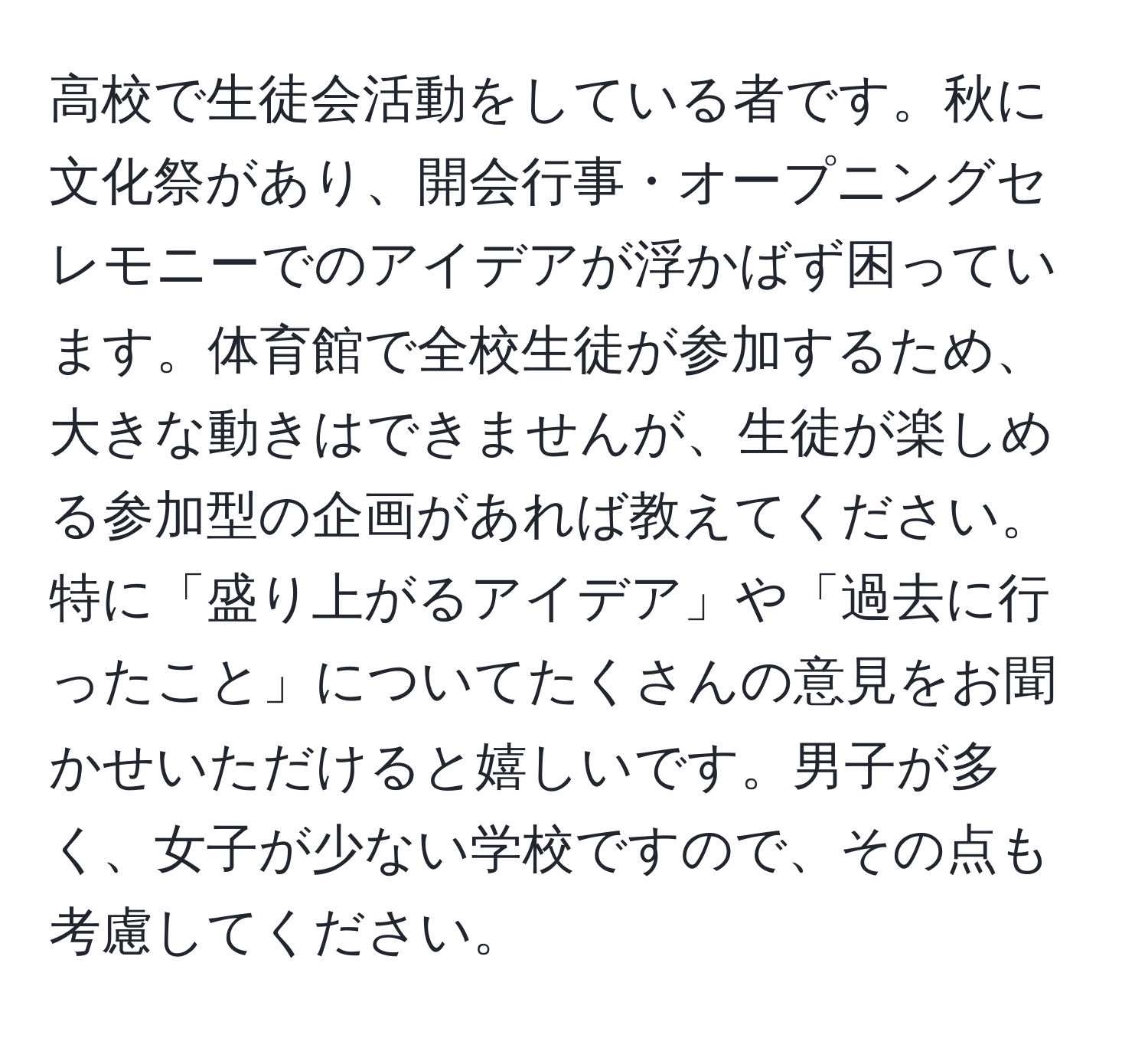 高校で生徒会活動をしている者です。秋に文化祭があり、開会行事・オープニングセレモニーでのアイデアが浮かばず困っています。体育館で全校生徒が参加するため、大きな動きはできませんが、生徒が楽しめる参加型の企画があれば教えてください。特に「盛り上がるアイデア」や「過去に行ったこと」についてたくさんの意見をお聞かせいただけると嬉しいです。男子が多く、女子が少ない学校ですので、その点も考慮してください。