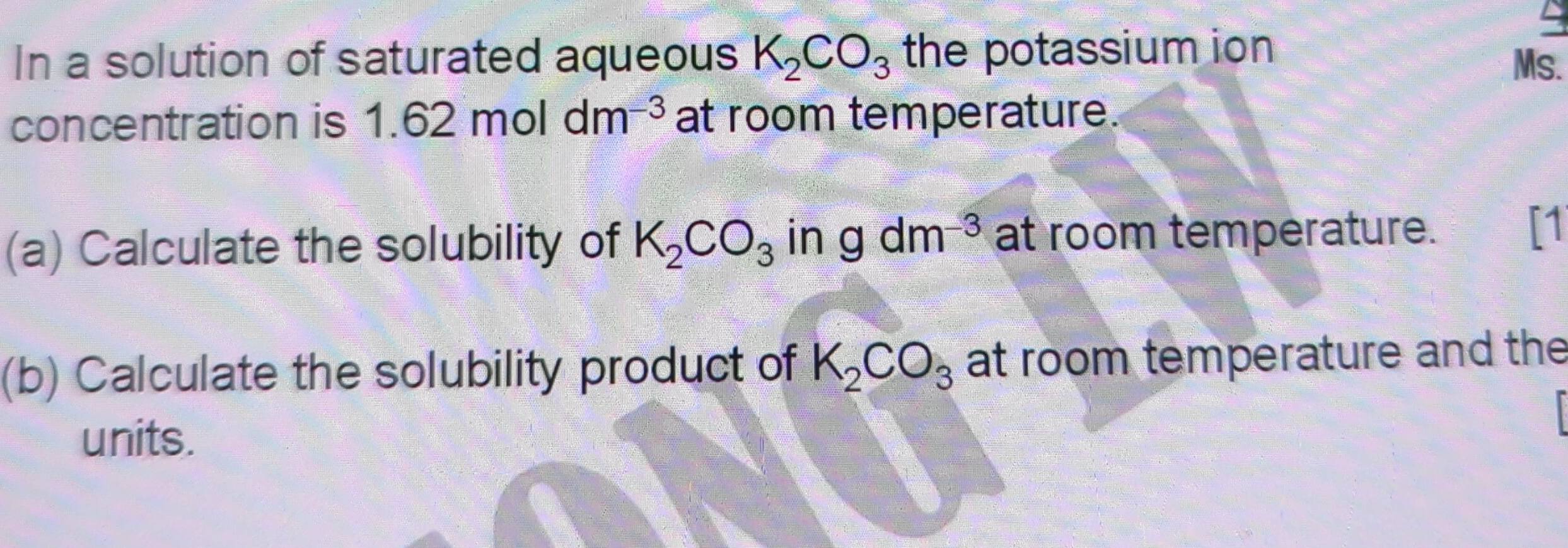 In a solution of saturated aqueous K_2CO_3 the potassium ion Ms. 
concentration is 1.62moldm^(-3) at room temperature. 
(a) Calculate the solubility of K_2CO_3 in gdm^(-3) at room temperature. 
[1 
(b) Calculate the solubility product of K_2CO_3 at room temperature and the 
units.