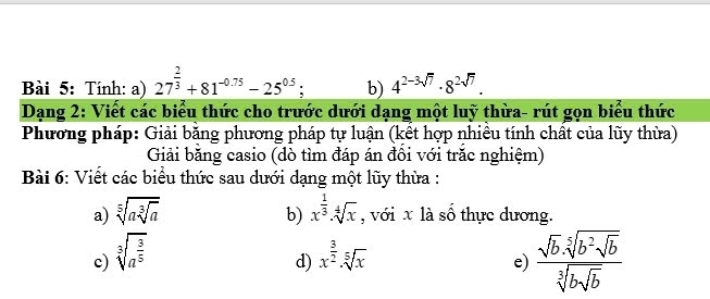 Tính: a) 27^(frac 2)3+81^(-0.75)-25^(0.5); b) 4^(2-3sqrt(7))· 8^(2sqrt(7)). 
Dạng 2: Viết các biểu thức cho trước dưới dạng một luỹ thừa- rút gọn biểu thức 
Phương pháp: Giải băng phương pháp tự luận (kết hợp nhiều tính chất của lũy thừa) 
Giải băng casio (dò tìm đáp án đồi với trăc nghiệm) 
Bài 6: Viết các biểu thức sau dưới dạng một lũy thừa : 
a) sqrt[5](asqrt [3]a) b) x^(frac 1)3· sqrt[4](x) , với x là số thực dương. 
c) sqrt[3](a^(frac 3)5) x^(frac 3)2· sqrt[5](x)
d) 
e) frac sqrt(b)· sqrt[5](b^2· sqrt b)sqrt[3](bsqrt b)