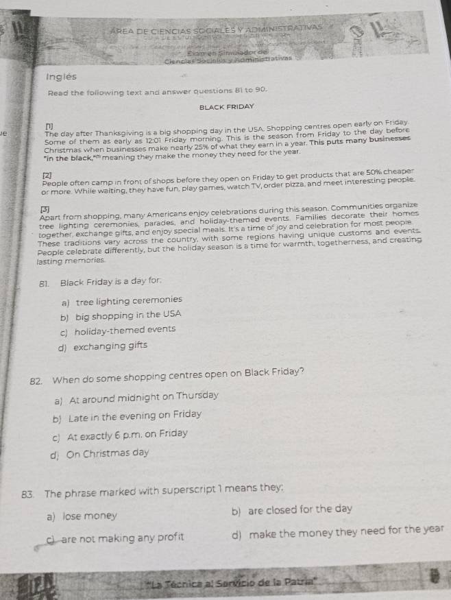 áREA dE CiENcIAS SOCiALES y ADMINISTRATIVas
Exam en Sinulador de
Ciencias Socialus y Administrativas
Inglés
Read the following text and answer questions B1 to 90.
BLACK FRIDAY
[]
The day after Thanksgiving is a big shopping day in the USA. Shopping centres open early on Friday
Some of them as early as 12:01 Friday morning. This is the season from Friday to the day before
Christmas when businesses make nearly 25% of what they earn in a year. This puts many businesses
"in the black,"" meaning they make the money they need for the year.
[2]
People often camp in front of shops before they open on Friday to get products that are 50% cheaper
or more. While waiting, they have fun, play games, watch TV, order pizza, and meet interesting people.
3
Apart from shopping, many Americans enjoy celebrations during this season. Communities organize
tree lighting ceremonies, parades, and holiday-themed events. Families decorate their homes
together, exchange gifts, and enjoy special meals. It's a time of joy and celebration for most people
These traditions vary across the country, with some regions having unique customs and events.
People celebrate differently, but the holiday season is a time for warmth, togetherness, and creating
lasting memories
81. Black Friday is a day for.
a) tree lighting ceremonies
b) big shopping in the USA
c) holiday-themed events
d) exchanging gifts
82. When do some shopping centres open on Black Friday?
a) At around midnight on Thursday
b) Late in the evening on Friday
c) At exactly 6 p.m. on Friday
d) On Christmas day
83. The phrase marked with superscript 1 means they;
a) lose money b) are closed for the day
c) are not making any profit d) make the money they need for the year
*'La Técnica al Sarvicio de la Patria