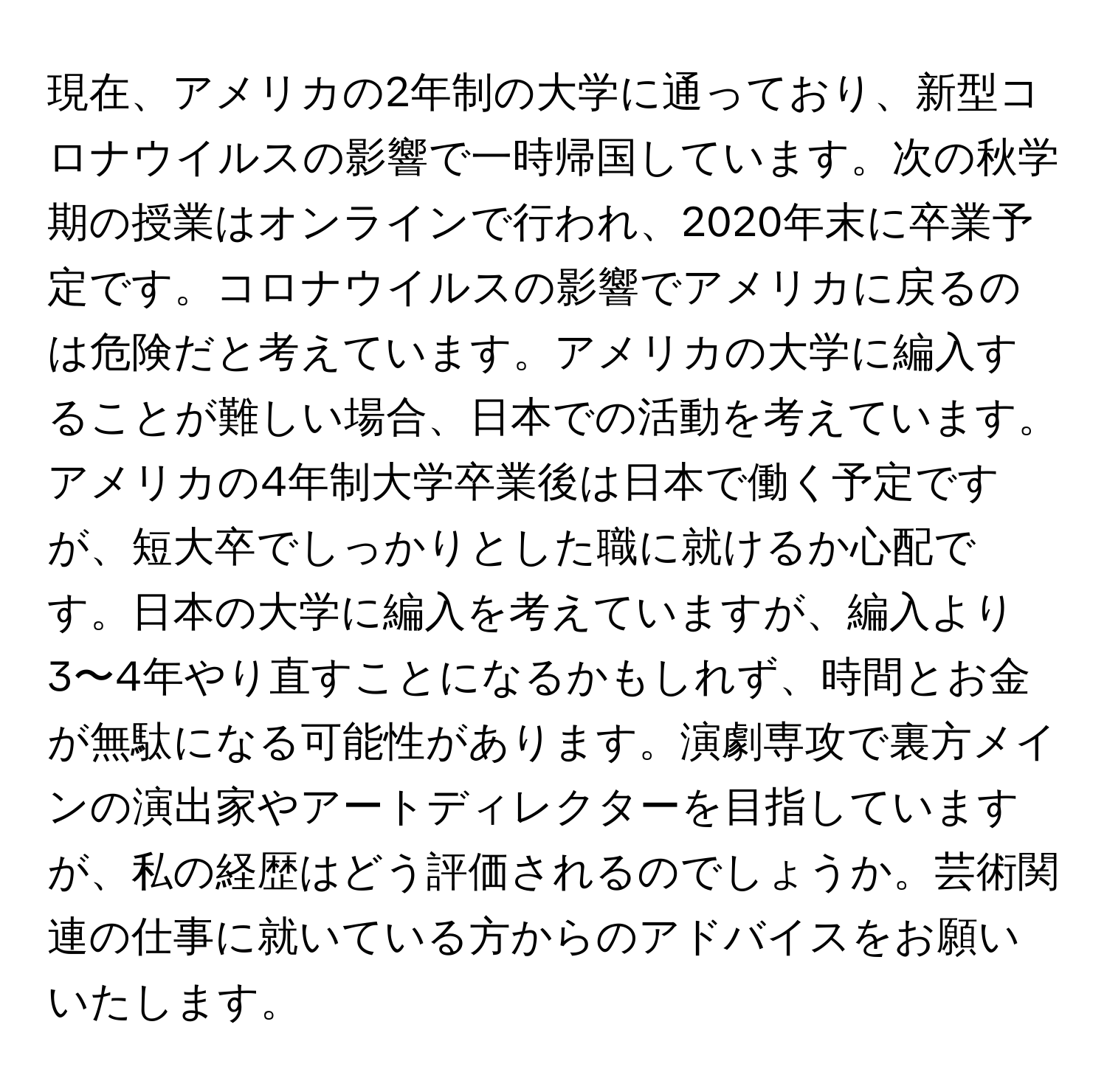 現在、アメリカの2年制の大学に通っており、新型コロナウイルスの影響で一時帰国しています。次の秋学期の授業はオンラインで行われ、2020年末に卒業予定です。コロナウイルスの影響でアメリカに戻るのは危険だと考えています。アメリカの大学に編入することが難しい場合、日本での活動を考えています。アメリカの4年制大学卒業後は日本で働く予定ですが、短大卒でしっかりとした職に就けるか心配です。日本の大学に編入を考えていますが、編入より3〜4年やり直すことになるかもしれず、時間とお金が無駄になる可能性があります。演劇専攻で裏方メインの演出家やアートディレクターを目指していますが、私の経歴はどう評価されるのでしょうか。芸術関連の仕事に就いている方からのアドバイスをお願いいたします。