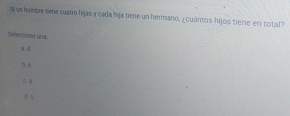 Si un hombre tiene cuatro hijas y cada hija tiene un hermano, ¿cuántos hijos tiene en total?
Seleccione una:
a 4
b. 6
C. 8
d. 5