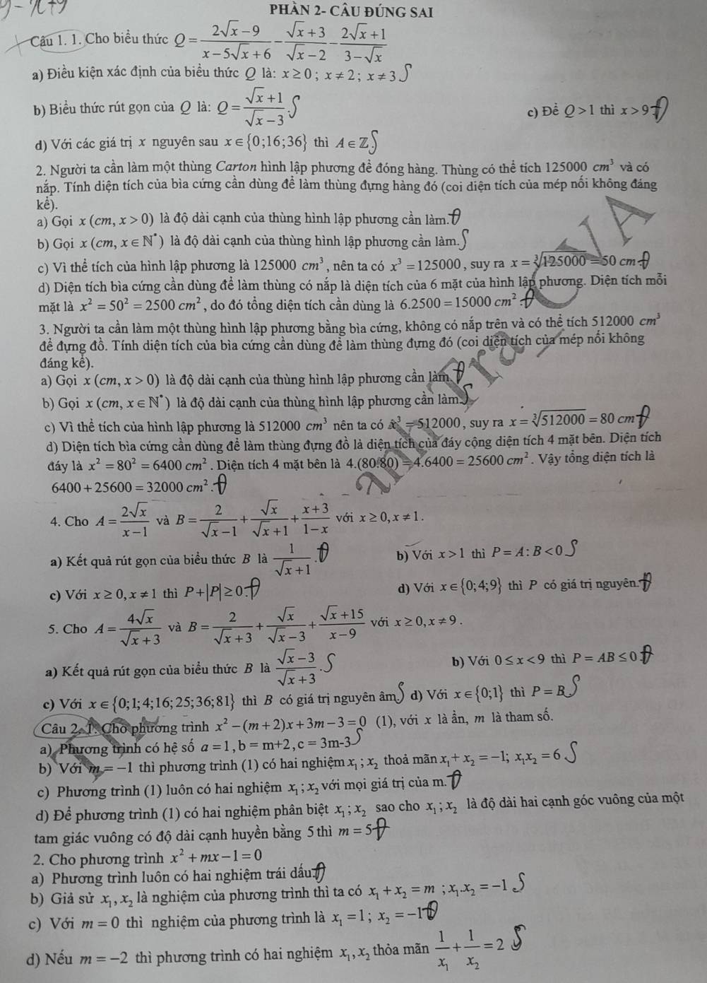 pHÀN 2- CÂU ĐÚNG SAI
Câu 1. 1. Cho biểu thức Q= (2sqrt(x)-9)/x-5sqrt(x)+6 - (sqrt(x)+3)/sqrt(x)-2 - (2sqrt(x)+1)/3-sqrt(x) 
a) Điều kiện xác định của biểu thức Q là: x≥ 0;x!= 2;x!= 3
b) Biểu thức rút gọn của Q là: Q= (sqrt(x)+1)/sqrt(x)-3 .∈t thì x>9
c) D Q>1
d) Với các giá trị x nguyên sau x∈  0;16;36 thì A∈ Z∈t
2. Người ta cần làm một thùng Carton hình lập phương đề đóng hàng. Thùng có thể tích 125000cm^3 và có
nắp. Tính diện tích của bìa cứng cần dùng đề làm thùng đựng hàng đó (coi diện tích của mép nối không đáng
kế).
a) Goix(cm,x>0) là độ dài cạnh của thùng hình lập phương cần làm.
b) Gọi x(cm,x∈ N^*) là độ dài cạnh của thùng hình lập phương cần làm.
c) Vì thể tích của hình lập phương là 125000cm^3 , nên ta có x^3=125000 , suy ra x=sqrt[3](125000)=50cm.f
d) Diện tích bìa cứng cần dùng để làm thùng có nắp là diện tích của 6 mặt của hình lập phương. Diện tích mỗi
mặt là x^2=50^2=2500cm^2 , do đó tổng diện tích cần dùng là 6.2500=15000cm^2
3. Người ta cần làm một thùng hình lập phương bằng bìa cứng, không có nắp trên và có thể tích 512000cm^3
đề đựng đồ. Tính diện tích của bìa cứng cần dùng để làm thùng đựng đó (coi diện tích của mép nổi không
đáng kế).
a) Gọi x(cm,x>0) là độ dài cạnh của thùng hình lập phương cần làm
b) Gọi x(cm,x∈ N^*) là độ dài cạnh của thùng hình lập phương cần làm
c) Vì thể tích của hình lập phương là 512000cm^3 nên ta có x^3=512000 , suy ra x=sqrt[3](512000)=80cm
d) Diện tích bìa cứng cần dùng đề làm thùng đựng đồ là diện tích của đáy cộng diện tích 4 mặt bên. Diện tích
đáy là x^2=80^2=6400cm^2. Diện tích 4 mặt bên là 4.(80.80)=4.6400=25600cm^2. Vậy tổng diện tích là
6400+25600=32000cm^2
4. Cho A= 2sqrt(x)/x-1  và B= 2/sqrt(x)-1 + sqrt(x)/sqrt(x)+1 + (x+3)/1-x  với x≥ 0,x!= 1.
a) Kết quả rút gọn của biểu thức B là  1/sqrt(x)+1 . b) Với x>1 thì P=A:B<0</tex>
c) Với x≥ 0,x!= 1 thì d) Với x∈  0;4;9 thì P có giá trị nguyên +
5. Cho A= 4sqrt(x)/sqrt(x)+3  và B= 2/sqrt(x)+3 + sqrt(x)/sqrt(x)-3 + (sqrt(x)+15)/x-9  với x≥ 0,x!= 9.
a) Kết quả rút gọn của biểu thức B là  (sqrt(x)-3)/sqrt(x)+3  b) Với 0≤ x<9</tex> thì P=AB≤ 0
c) Với x∈  0;1;4;16;25;36;81 thì B có giá trị nguyên âm d) Với x∈  0;1 thì P=B
Câu 2, 1. Cho phương trình x^2-(m+2)x+3m-3=0 (1), với x là ần, m là tham số.
a) Phương trình có hệ số a=1,b=m+2,c=3m-3
b) Với m=-1 thì phương trình (1) có hai nghiệm x_1;x_2 thoả mãn x_1+x_2=-1; x_1x_2=6
c) Phương trình (1) luôn có hai nghiệm x_1;x_2 với mọi giá trị của m.
d) Để phương trình (1) có hai nghiệm phân biệt x_1;x_2 sao cho x_1;x_2 là độ dài hai cạnh góc vuông của một
tam giác vuông có độ dài cạnh huyền bằng 5 thì m=5-
2. Cho phương trình x^2+mx-1=0
a) Phương trình luôn có hai nghiệm trái dấu
b) Giả sử x_1,x_2 là nghiệm của phương trình thì ta có x_1+x_2=m;x_1.x_2=-1
c) Với m=0 thì nghiệm của phương trình là x_1=1;x_2=-17
d) Nếu m=-2 thì phương trình có hai nghiệm x_1,x_2 thỏa mãn frac 1x_1+frac 1x_2=2