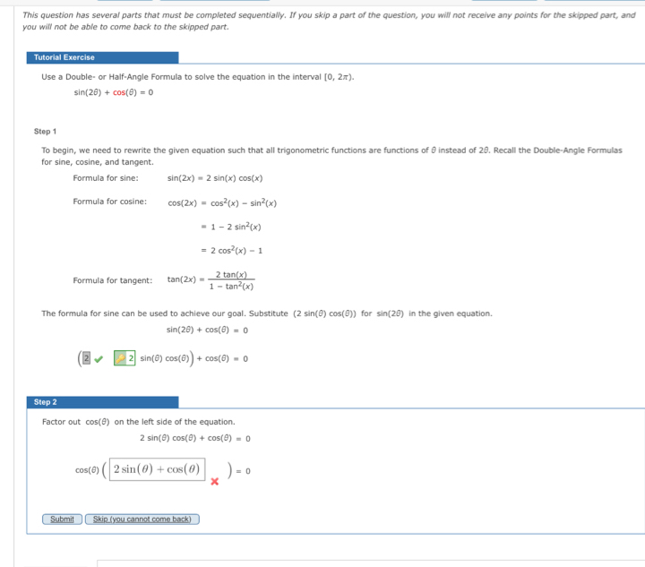 This question has several parts that must be completed sequentially. If you skip a part of the question, you will not receive any points for the skipped part, and 
you will not be able to come back to the skipped part. 
Tutorial Exercise 
Use a Double- or Half-Angle Formula to solve the equation in the interval [0,2π ).
sin (2θ )+cos (θ )=0
Step 1
To begin, we need to rewrite the given equation such that all trigonometric functions are functions of θ instead of 29. Recall the Double-Angle Formulas 
for sine, cosine, and tangent 
Formula for sine: sin (2x)=2sin (x)cos (x)
Formula for cosine: cos (2x)=cos^2(x)-sin^2(x)
=1-2sin^2(x)
=2cos^2(x)-1
Formula for tangent: tan (2x)= 2tan (x)/1-tan^2(x) 
The formula for sine can be used to achieve our goal. Substitute (2sin (θ )cos (θ )) for sin (2θ ) in the given equation.
sin (2θ )+cos (θ )=0
□ 2sin (θ )cos (θ ))+cos (θ )=0
Step 2
Factor out cos (θ ) on the left side of the equation.
2sin (θ )cos (θ )+cos (θ )=0
cos (θ )(2sin (θ )+cos (θ ))=0
Submit Skip (you cannot come back)